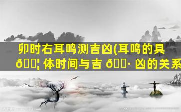 卯时右耳鸣测吉凶(耳鸣的具 🐦 体时间与吉 🌷 凶的关系)